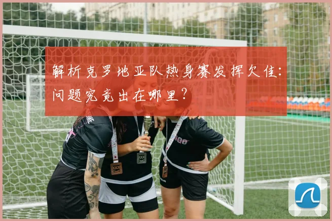 解析克罗地亚队热身赛发挥欠佳：问题究竟出在哪里？
