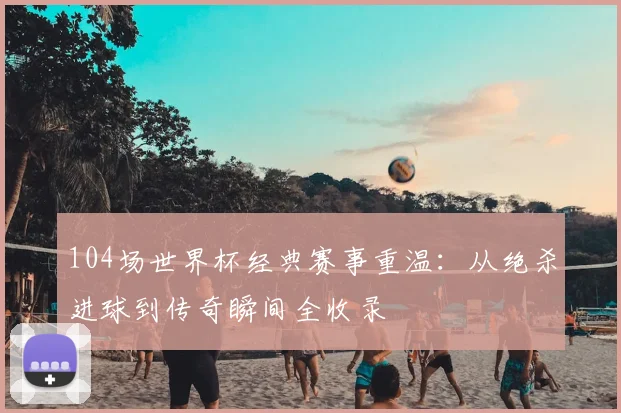 104场世界杯经典赛事重温：从绝杀进球到传奇瞬间全收录