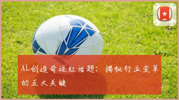 AL创造奇迹红话题：揭秘行业变革的五大关键