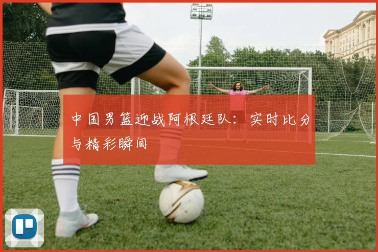 中国男篮迎战阿根廷队：实时比分与精彩瞬间