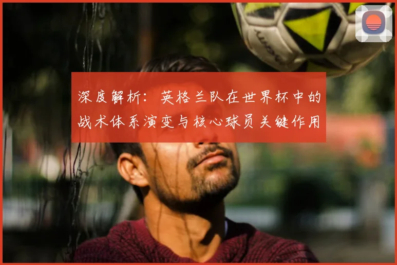 深度解析：英格兰队在世界杯中的战术体系演变与核心球员关键作用
