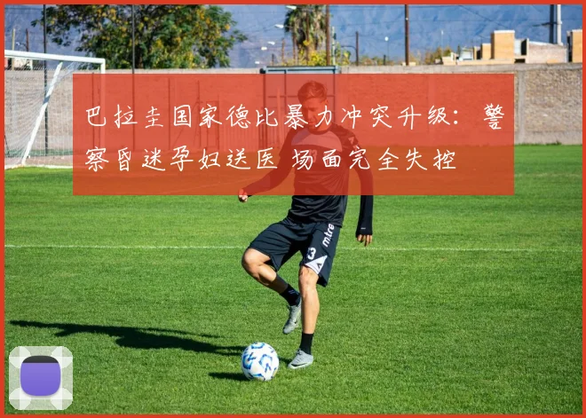 巴拉圭国家德比暴力冲突升级：警察昏迷孕妇送医 场面完全失控