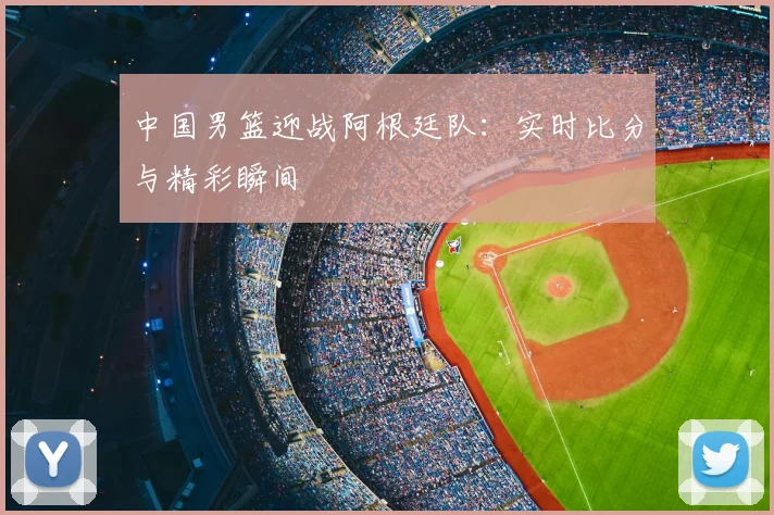 中国男篮迎战阿根廷队：实时比分与精彩瞬间