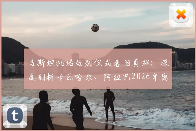马斯坦托诺告别仪式落泪真相：深度剖析卡瓦哈尔、阿拉巴2026年离队对皇马更衣室年轻一代的情感冲击