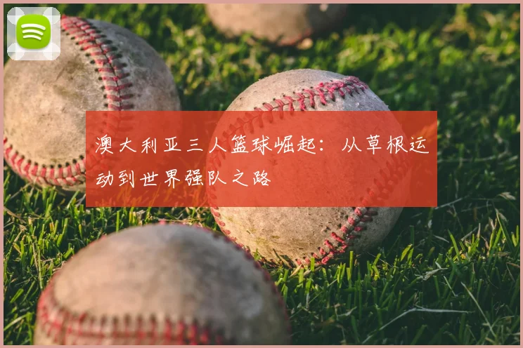 澳大利亚三人篮球崛起：从草根运动到世界强队之路