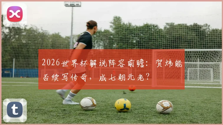 2026世界杯解说阵容前瞻：贺炜能否续写传奇，成七朝元老？