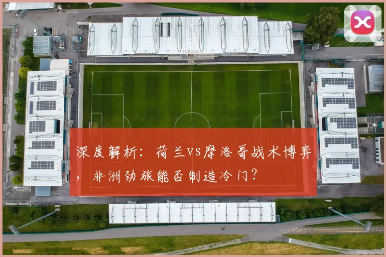深度解析：荷兰vs摩洛哥战术博弈，非洲劲旅能否制造冷门？
