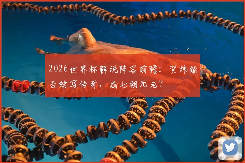 2026世界杯解说阵容前瞻：贺炜能否续写传奇，成七朝元老？