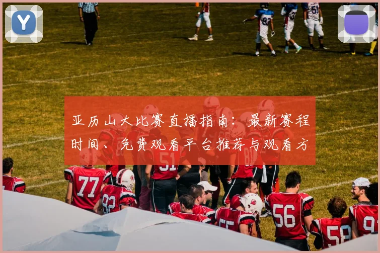 亚历山大比赛直播指南：最新赛程时间、免费观看平台推荐与观看方法