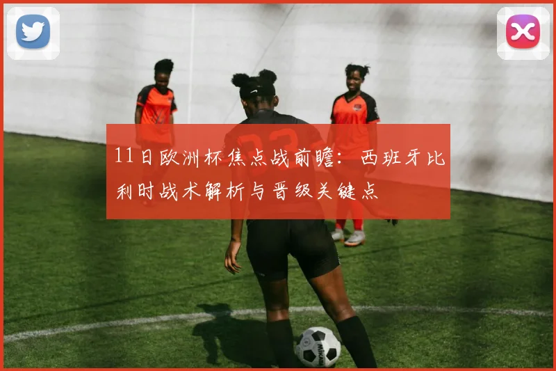 11日欧洲杯焦点战前瞻：西班牙比利时战术解析与晋级关键点