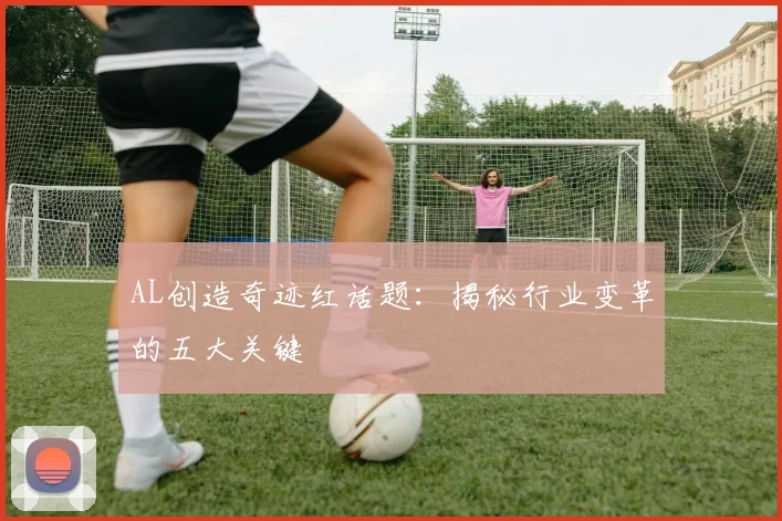 AL创造奇迹红话题：揭秘行业变革的五大关键