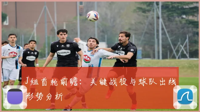J组首轮前瞻：关键战役与球队出线形势分析