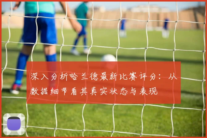 深入分析哈兰德最新比赛评分：从数据细节看其真实状态与表现