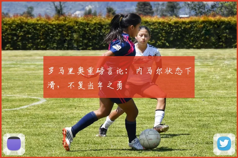 罗马里奥重磅言论：内马尔状态下滑，不复当年之勇