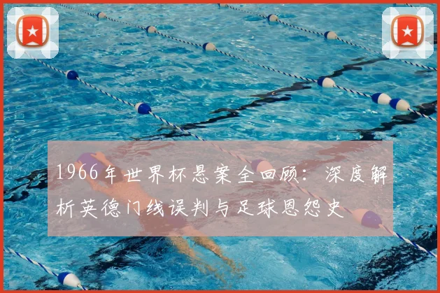 1966年世界杯悬案全回顾：深度解析英德门线误判与足球恩怨史