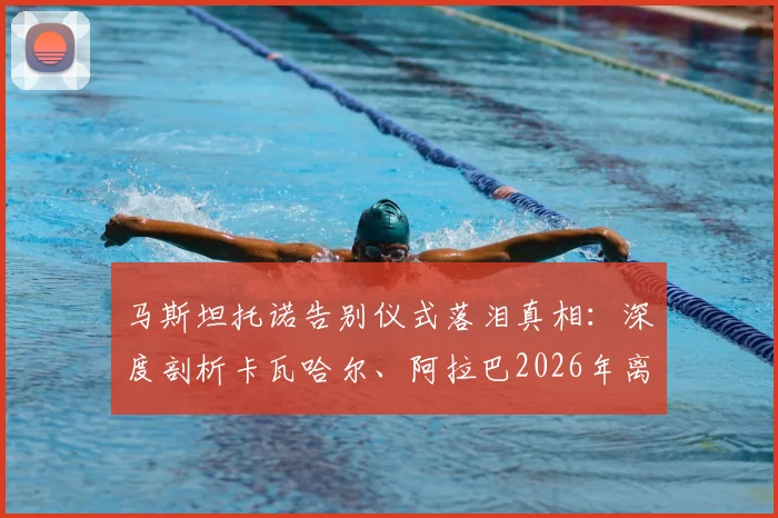 马斯坦托诺告别仪式落泪真相：深度剖析卡瓦哈尔、阿拉巴2026年离队对皇马更衣室年轻一代的情感冲击